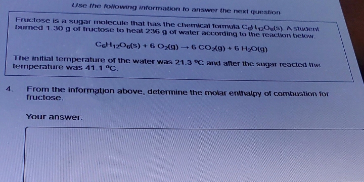 Use the following information to answer the next question
Fructose is a sugar molecule that has the chemical formula C6H12O6(S). A student
burned 1.30 g of fructose to heat 236 g of water according to the reaction below.
C6H12O6(S) +6 O₂(g) →6 CO₂(g) + 6 H₂O(g)
The initial temperature of the water was 21.3 °C and after the sugar reacted the
temperature was 41.1 °C.
4.
From the information above, determine the molar enthalpy of combustion for
fructose.
Your answer.