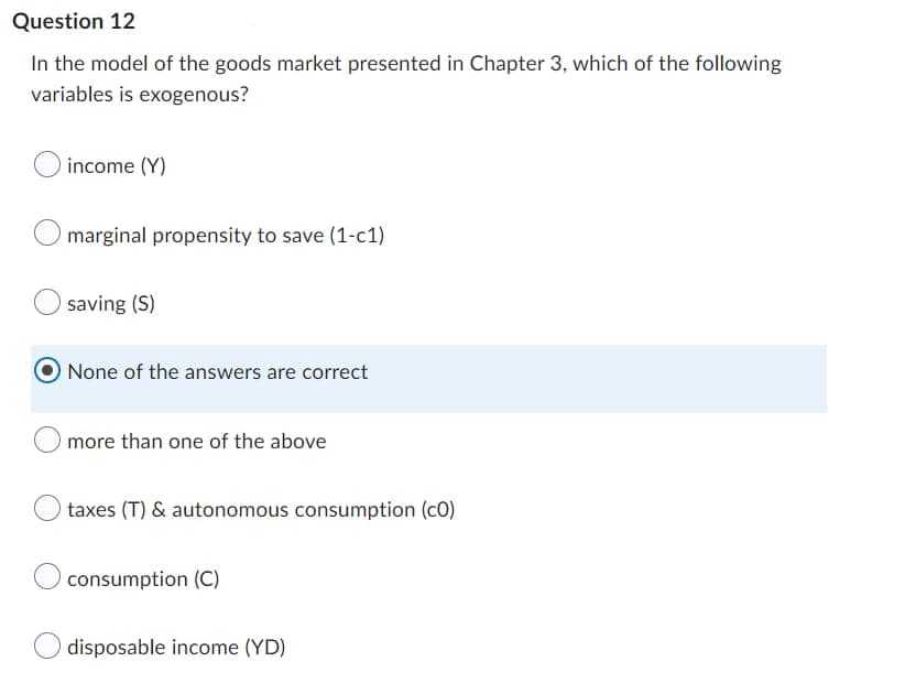 Question 12
In the model of the goods market presented in Chapter 3, which of the following
variables is exogenous?
income (Y)
marginal propensity to save (1-c1)
saving (S)
None of the answers are correct
more than one of the above
taxes (T) & autonomous consumption (CO)
consumption (C)
disposable income (YD)