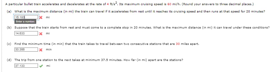 A particular bullet train accelerates and decelerates at the rate of 4 ft/s². Its maximum cruising speed is 60 mi/h. (Round your answers to three decimal places.)
(a) What is the maximum distance (in mi) the train can travel if it accelerates from rest until it reaches its cruising speed and then runs at that speed for 20 minutes?
15.183
x mi
Enter a number.
(b) Suppose that the train starts from rest and must come to a complete stop in 20 minutes. What is the maximum distance (in mi) it can travel under these conditions?
14.633
x mi
(c) Find the minimum time (in min) that the train takes to travel between two consecutive stations that are 30 miles apart.
30.366
x min
(d) The trip from one station to the next takes at minimum 37.5 minutes. How far (in mi) apart are the stations?
37.133
mi