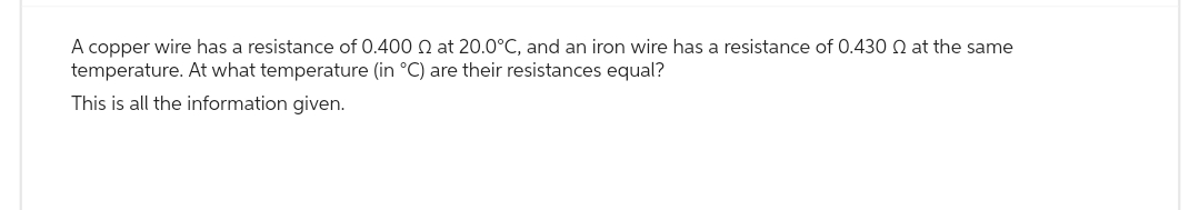 A copper wire has a resistance of 0.400 2 at 20.0°C, and an iron wire has a resistance of 0.430 at the same
temperature. At what temperature (in °C) are their resistances equal?
This is all the information given.