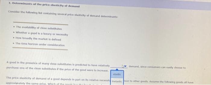 1. Determinants of the price elasticity of demand
Consider the following list containing several price elasticity of demand determinants:
The availability of close substitutes
Whether a good is a luxury or necessity
How broadly the market is defined
The time horizon under consideration
A good in the presence of many close substitutes is predicted to have relatively,
purchase one of the close substitutes if the price of the good were to increase.
demand, since consumers can easily choose to
elastic
The price elasticity of demand of a good depends in part on its relative necessity inelastic ison to other goods. Assume the following goods all have
approxiunately the same price. Which of the aande kan th