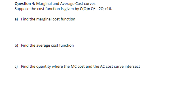 Question 4: Marginal and Average Cost curves
Suppose the cost function is given by C(Q)= Q²-2Q +16.
a) Find the marginal cost function
b) Find the average cost function
c) Find the quantity where the MC cost and the AC cost curve intersect