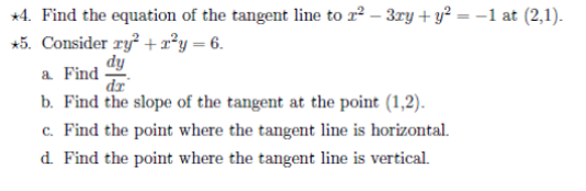 *4. Find the equation of the tangent line to r? – 3ry + y² = –1 at (2,1).
*5. Consider ry? + a²y = 6.
dy
a Find
dr
b. Find the slope of the tangent at the point (1,2).
c. Find the point where the tangent line is horizontal.
d. Find the point where the tangent line is vertical.
