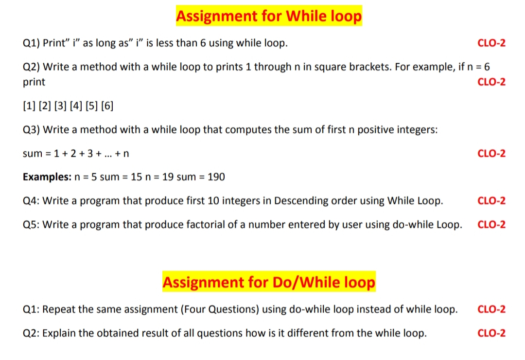 Assignment for While loop
Q1) Print" i" as long as" i" is less than 6 using while loop.
CLO-2
Q2) Write a method with a while loop to prints 1 through n in square brackets. For example, if n = 6
print
CLO-2
[1] [2) [3] [4] [5] [6]
Q3) Write a method with a while loop that computes the sum of first n positive integers:
sum = 1+ 2 + 3 + ... +n
CLO-2
Examples: n = 5 sum = 15 n = 19 sum = 190
Q4: Write a program that produce first 10 integers in Descending order using While Loop.
CLO-2
Q5: Write a program that produce factorial of a number entered by user using do-while Loop.
CLO-2
Assignment for Do/While loop
Q1: Repeat the same assignment (Four Questions) using do-while loop instead of while loop.
CLO-2
Q2: Explain the obtained result of all questions how is it different from the while loop.
CLO-2
