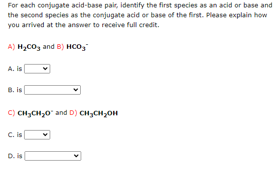 For each conjugate acid-base pair, identify the first species as an acid or base and
the second species as the conjugate acid or base of the first. Please explain how
you arrived at the answer to receive full credit.
A) H₂CO3 and B) HCO3
A. is
B. is
C) CH3CH₂O and D) CH3CH₂OH
C. is
D. is