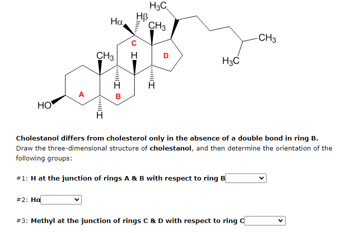 CH3
HB
Ha
Ill
UI
Illl....
H₂C
CH3
H
H3C
A
B
HO
Cholestanol differs from cholesterol only in the absence of a double bond in ring B.
Draw the three-dimensional structure of cholestanol, and then determine the orientation of the
following groups:
#1: H at the junction of rings A & B with respect to ring B
#2: Ha
#3: Methyl at the junction of rings C & D with respect to ring C
D
I
-CH3