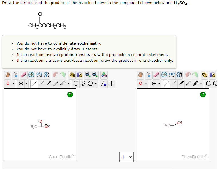 Draw the structure of the product of the reaction between the compound shown below and H₂SO4.
CH3COCH₂CH3
• You do not have to consider stereochemistry.
• You do not have to explicitly draw H atoms.
• If the reaction involves proton transfer, draw the products in separate sketchers.
• If the reaction is a Lewis acid-base reaction, draw the product in one sketcher only.
Sn [F
2
*O*
OH
H₂CÖH
H₂C-
ChemDoodleⓇ
+ v
0
ChemDoodleⓇ
Ⓒ