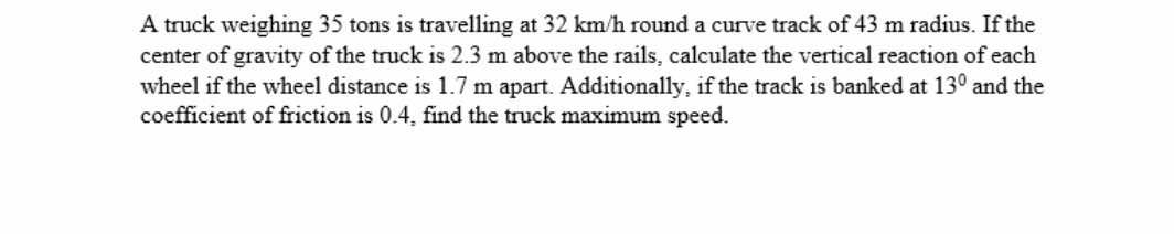 A truck weighing 35 tons is travelling at 32 km/h round a curve track of 43 m radius. If the
center of gravity of the truck is 2.3 m above the rails, calculate the vertical reaction of each
wheel if the wheel distance is 1.7 m apart. Additionally, if the track is banked at 130 and the
coefficient of friction is 0.4, find the truck maximum speed.