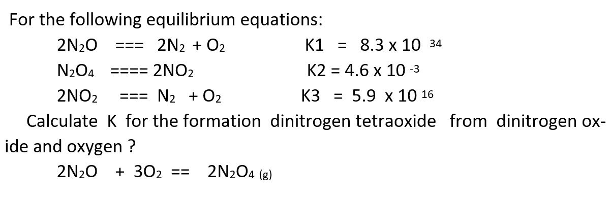 For the following equilibrium equations:
2N20
2N2 + O2
K1
3D 8.3 х 10 34
N204
2NO2
К2 3 4.6 х 10-з
====
2NO2
N2 + O2
K3
5.9 х10 16
===
Calculate K for the formation dinitrogen tetraoxide from dinitrogen ox-
ide and oxygen ?
2N20
+ 302
2N204 (8)
==
