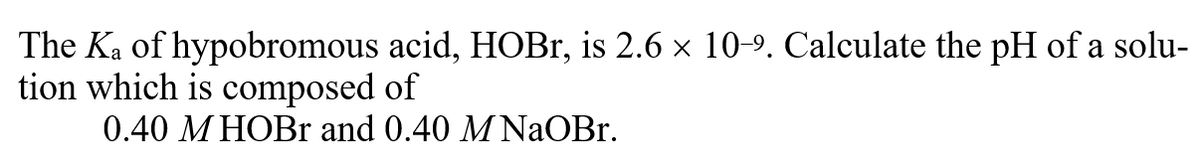 The Ka of hypobromous acid, HOBr, is 2.6 x 10-9. Calculate the pH of a solu-
tion which is composed of
0.40 M HOBR and 0.40 M NaOBr.

