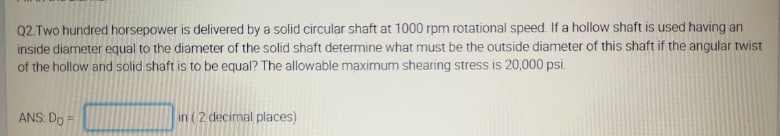 Q2.Two hundred horsepower is delivered by a solid circular shaft at 1000 rpm rotational speed. If a hollow shaft is used having an
inside diameter equal to the diameter of the solid shaft determine what must be the outside diameter of this shaft if the angular twist
of the hollow and solid shaft is to be equal? The allowable maximum shearing stress is 20,000 psi.
ANS: Do =
in (2 decimal places)
