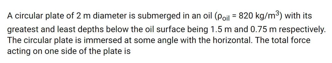 A circular plate of 2 m diameter is submerged in an oil (poil = 820 kg/m³) with its
greatest and least depths below the oil surface being 1.5 m and 0.75 m respectively.
The circular plate is immersed at some angle with the horizontal. The total force
acting on one side of the plate is
