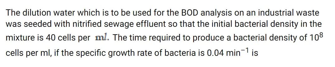 The dilution water which is to be used for the BOD analysis on an industrial waste
was seeded with nitrified sewage effluent so that the initial bacterial density in the
mixture is 40 cells per ml. The time required to produce a bacterial density of 108
cells per ml, if the specific growth rate of bacteria is 0.04 min-1 is
