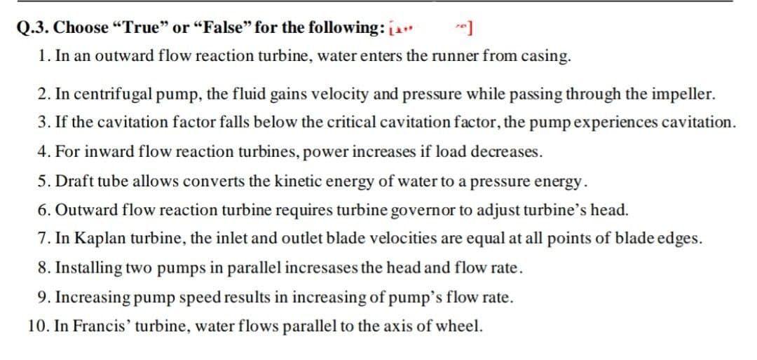 Q.3. Choose "True" or "False" for the following:
1. In an outward flow reaction turbine, water enters the runner from casing.
2. In centrifugal pump, the fluid gains velocity and pressure while passing through the impeller.
3. If the cavitation factor falls below the critical cavitation factor, the pump experiences cavitation.
4. For inward flow reaction turbines, power increases if load decreases.
5. Draft tube allows converts the kinetic energy of water to a pressure energy.
6. Outward flow reaction turbine requires turbine governor to adjust turbine's head.
7. In Kaplan turbine, the inlet and outlet blade velocities are equal at all points of blade edges.
8. Installing two pumps in parallel incresases the head and flow rate.
9. Increasing pump speed results in increasing of pump's flow rate.
10. In Francis' turbine, water flows parallel to the axis of wheel.
