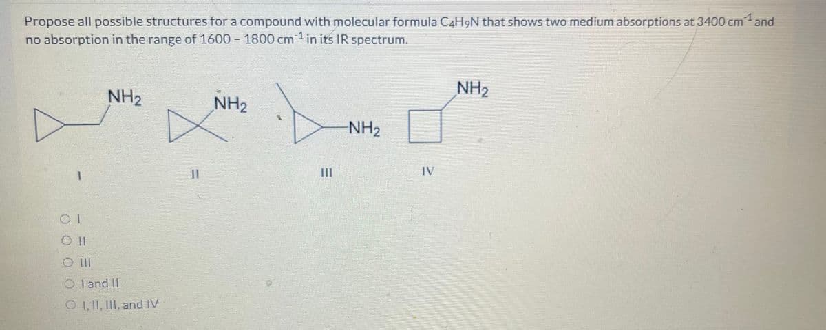 Propose all possible structures for a compound with molecular formula C4H9N that shows two medium absorptions at 3400 cm¹ and
no absorption in the range of 1600 - 1800 cm¹ in its IR spectrum.
OI
NH2
NH2
O III
Oland II
OI, II, III, and IV
11
III
NH2
-NH2
IV