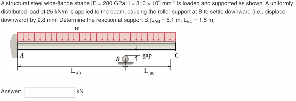 A structural steel wide-flange shape [E = 280 GPa; I = 310 x 106 mm4] is loaded and supported as shown. A uniformly
distributed load of 25 kN/m is applied to the beam, causing the roller support at B to settle downward (i.e., displace
downward) by 2.8 mm. Determine the reaction at support B.[LAB = 5.1 m, LBC = 1.5 m]
W
A
Answer:
LAB
KN
B
gap
LBC
C