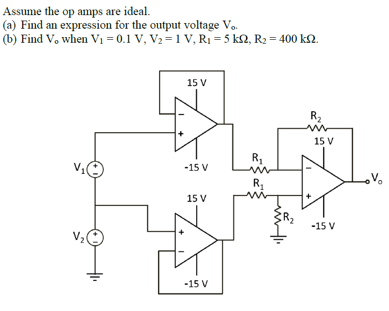 Assume the op amps are ideal.
(a) Find an expression for the output voltage Vo.
(b) Find V. when V₁ = 0.1 V, V₂ = 1 V, R₁ = 5 kN, R₂ = 400 kN.
V₂
+
+
15 V
-15 V
15 V
-15 V
R₁
ww
R₁₂₁
m
Hii
R₂
15 V
-15 V