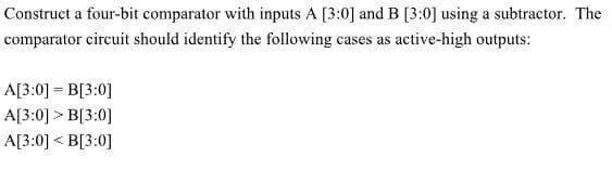 Construct a four-bit comparator with inputs A [3:0] and B [3:0] using a subtractor. The
comparator circuit should identify the following cases as active-high outputs:
A[3:0] =B[3:0]
A[3:0] > B[3:0]
A[3:0] <B[3:0]