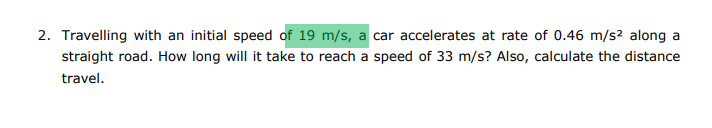 2. Travelling with an initial speed of 19 m/s, a car accelerates at rate of 0.46 m/s² along a
straight road. How long will it take to reach a speed of 33 m/s? Also, calculate the distance
travel.
