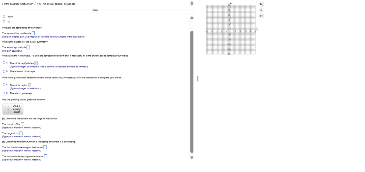 For the quadratic function f(x)=x² + 4x-12, answer parts (a) through (c).
O down
Oup
What are the coordinates of the vertex?
The vertex of the parabola is
(Type an ordered pair. Use integers or fractions for any numbers in the expression.)
What is the equation of the axis of symmetry?
The axis of symmetry is.
(Type an equation.)
What is/are the x-intercept(s)? Select the correct choice below and, if necessary, fill in the answer box to complete your choice.
OA. The x-intercept(s) is/are.
(Type an integer or a decimal. Use a comma to separate answers as needed.)
O B. There are no x-intercepts.
What is the y-intercept? Select the correct choice below and, if necessary, fill in the answer box to complete your choice.
OA. The y-intercept is
(Type an integer or a decimal.)
OB. There is no y-intercept.
Use the graphing tool to graph the function.
Click to
enlarge
graph
(b) Determine the domain and the range of the function.
The domain off is
(Type your answer in interval notation.)
The range of fis
(Type your answer in interval notation.)
(c) Determine where the function is increasing and where it is decreasing.
The function is increasing on the interval
(Type your answer in interval notation.)
The function is decreasing on the interval
(Type your answer in interval notation.)
Śē p q + r o Žę
Q