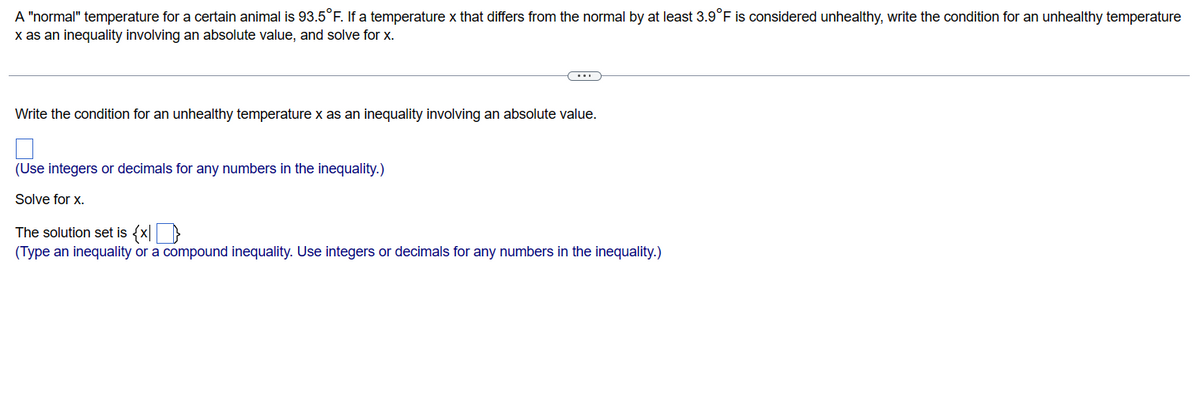 A "normal" temperature for a certain animal is 93.5°F. If a temperature x that differs from the normal by at least 3.9°F is considered unhealthy, write the condition for an unhealthy temperature
x as an inequality involving an absolute value, and solve for x.
C..
Write the condition for an unhealthy temperature x as an inequality involving an absolute value.
(Use integers or decimals for any numbers in the inequality.)
Solve for x.
The solution set is {x}
(Type an inequality or a compound inequality. Use integers or decimals for any numbers in the inequality.)