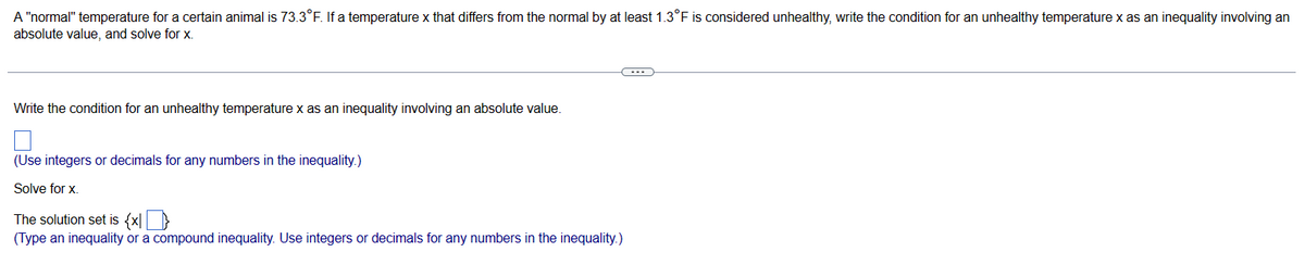 A "normal" temperature for a certain animal is 73.3°F. If a temperature x that differs from the normal by at least 1.3°F is considered unhealthy, write the condition for an unhealthy temperature x as an inequality involving an
absolute value, and solve for x.
Write the condition for an unhealthy temperature x as an inequality involving an absolute value.
(Use integers or decimals for any numbers in the inequality.)
Solve for x.
The solution set is {x}
(Type an inequality or a compound inequality. Use integers or decimals for any numbers in the inequality.)