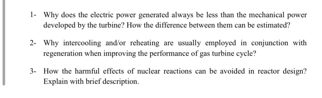 1- Why does the electric power generated always be less than the mechanical
developed by the turbine? How the difference between them can be estimated?
power
2- Why intercooling and/or reheating are usually employed in conjunction with
regeneration when improving the performance of gas turbine cycle?
3- How the harmful effects of nuclear reactions can be avoided in reactor design?
Explain with brief description.
