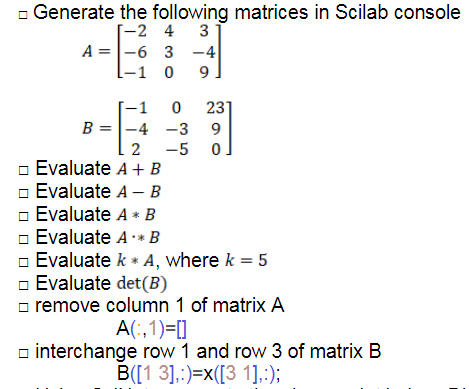 - Generate the following matrices in Scilab console
[-2 4 3
A =|-6 3 -4
0 9.
-1 0
O 231
B = |-4 -3 9
-1
2
-5
Evaluate A+ B
Evaluate A – B
o Evaluate A * B
Evaluate A* B
o Evaluate k * A, where k = 5
o Evaluate det(B)
o remove column 1 of matrix A
A(:,1)=[]
o interchange row 1 and row 3 of matrix B
B([1 3],:)=x([3 1].:);
