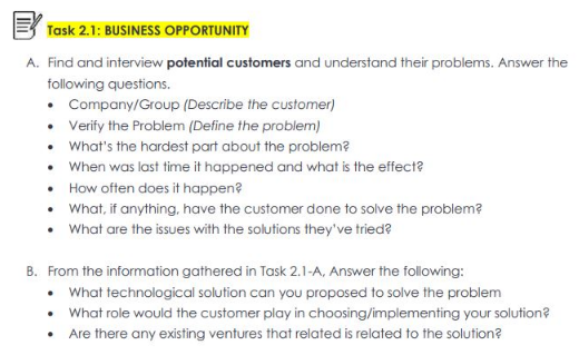 Task 2.1: BUSINESS OPPORTUNITY
A. Find and interview potential customers and understand their problems. Answer the
following questions.
• Company/Group (Describe the customer)
•
Verify the Problem (Define the problem)
• What's the hardest part about the problem?
• When was last time it happened and what is the effect?
•
How often does it happen?
•
What, if anything, have the customer done to solve the problem?
• What are the issues with the solutions they've tried?
B. From the information gathered in Task 2.1-A, Answer the following:
• What technological solution can you proposed to solve the problem
• What role would the customer play in choosing/implementing your solution?
.
Are there any existing ventures that related is related to the solution?