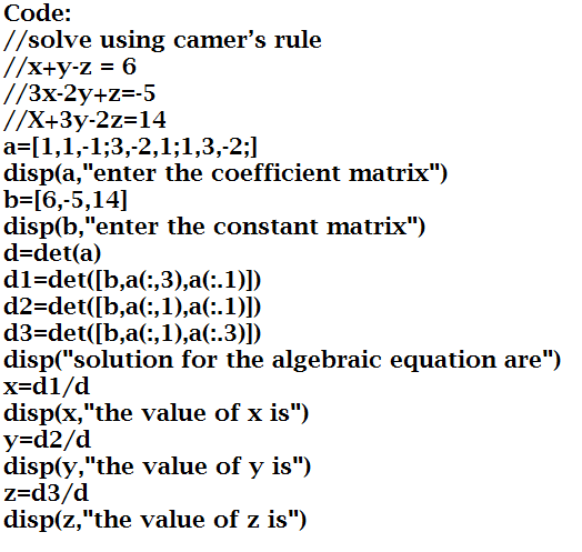 Code:
//solve using camer's rule
//x+y-z = 6
//3x-2y+z=-5
//X+3y-2z=14
a=[1,1,-1;3,-2,1;1,3,-2;]
disp(a,"enter the coefficient matrix")
b=[6,-5,14]
disp(b,"enter the constant matrix")
d=det(a)
d1=det([b,a(:,3),a(:.1)])
d2=det([b,a(:,1),a(:.1)])
d3=det([b,a(:,1),a(:.3)])
disp("solution for the algebraic equation are")
x=d1/d
disp(x,"the value of x is")
y=d2/d
disp(y,"the value of y is")
z=d3/d
disp(z,"the value of z is")
