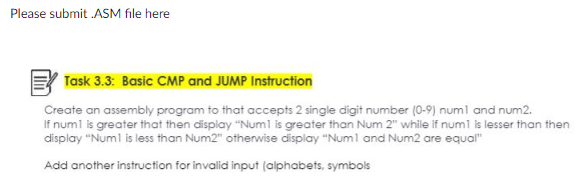 Please submit .ASM file here
Task 3.3: Basic CMP and JUMP Instruction
Create an assembly program to that accepts 2 single digit number (0-9) num1 and num2.
If num1 is greater that then display "Num1 is greater than Num 2" while if num1 is lesser than then
display "Num1 is less than Num2" otherwise display "Num1 and Num2 are equal"
Add another instruction for invalid input (alphabets, symbols