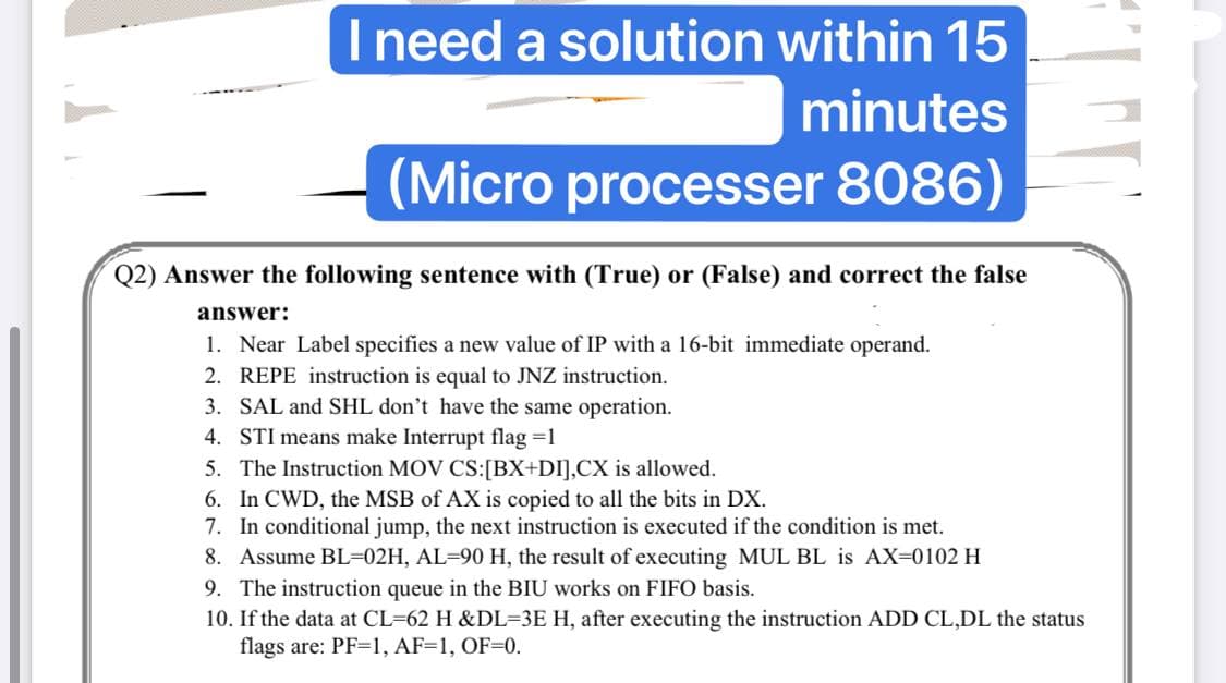 I need a solution within 15
minutes
(Micro processer 8086)
Q2) Answer the following sentence with (True) or (False) and correct the false
answer:
1. Near Label specifies a new value of IP with a 16-bit immediate operand.
2. REPE instruction is equal to JNZ instruction.
3. SAL and SHL don't have the same operation.
4. STI means make Interrupt flag =1
5. The Instruction MOV CS:[BX+DI],CX is allowed.
6. In CWD, the MSB of AX is copied to all the bits in DX.
7. In conditional jump, the next instruction is executed if the condition is met.
8. Assume BL=02H, AL=90 H, the result of executing MUL BL is AX=0102 H
9. The instruction queue in the BIU works on FIFO basis.
10. If the data at CL=62 H &DL=3E H, after executing the instruction ADD CL,DL the status
flags are: PF=1, AF=1, OF=0.
