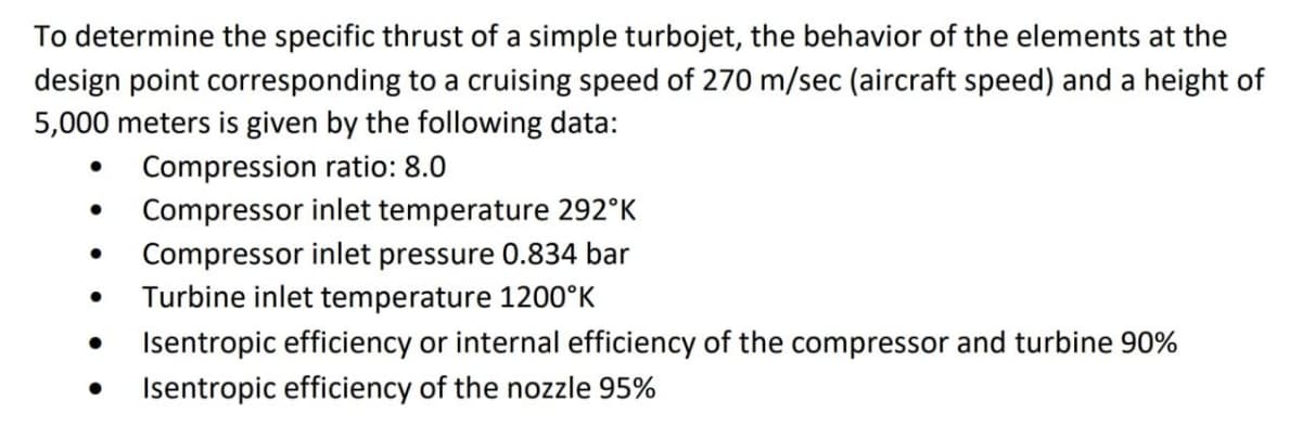 To determine the specific thrust of a simple turbojet, the behavior of the elements at the
design point corresponding to a cruising speed of 270 m/sec (aircraft speed) and a height of
5,000 meters is given by the following data:
Compression ratio: 8.0
Compressor inlet temperature 292°K
Compressor inlet pressure 0.834 bar
Turbine inlet temperature 1200°K
Isentropic efficiency or internal efficiency of the compressor and turbine 90%
Isentropic efficiency of the nozzle 95%
