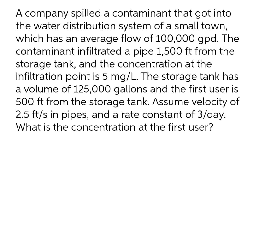 A company spilled a contaminant that got into
the water distribution system of a small town,
which has an average flow of 100,000 gpd. The
contaminant infiltrated a pipe 1,500 ft from the
storage tank, and the concentration at the
infiltration point is 5 mg/L. The storage tank has
a volume of 125,000 gallons and the first user is
500 ft from the storage tank. Assume velocity of
2.5 ft/s in pipes, and a rate constant of 3/day.
What is the concentration at the first user?
