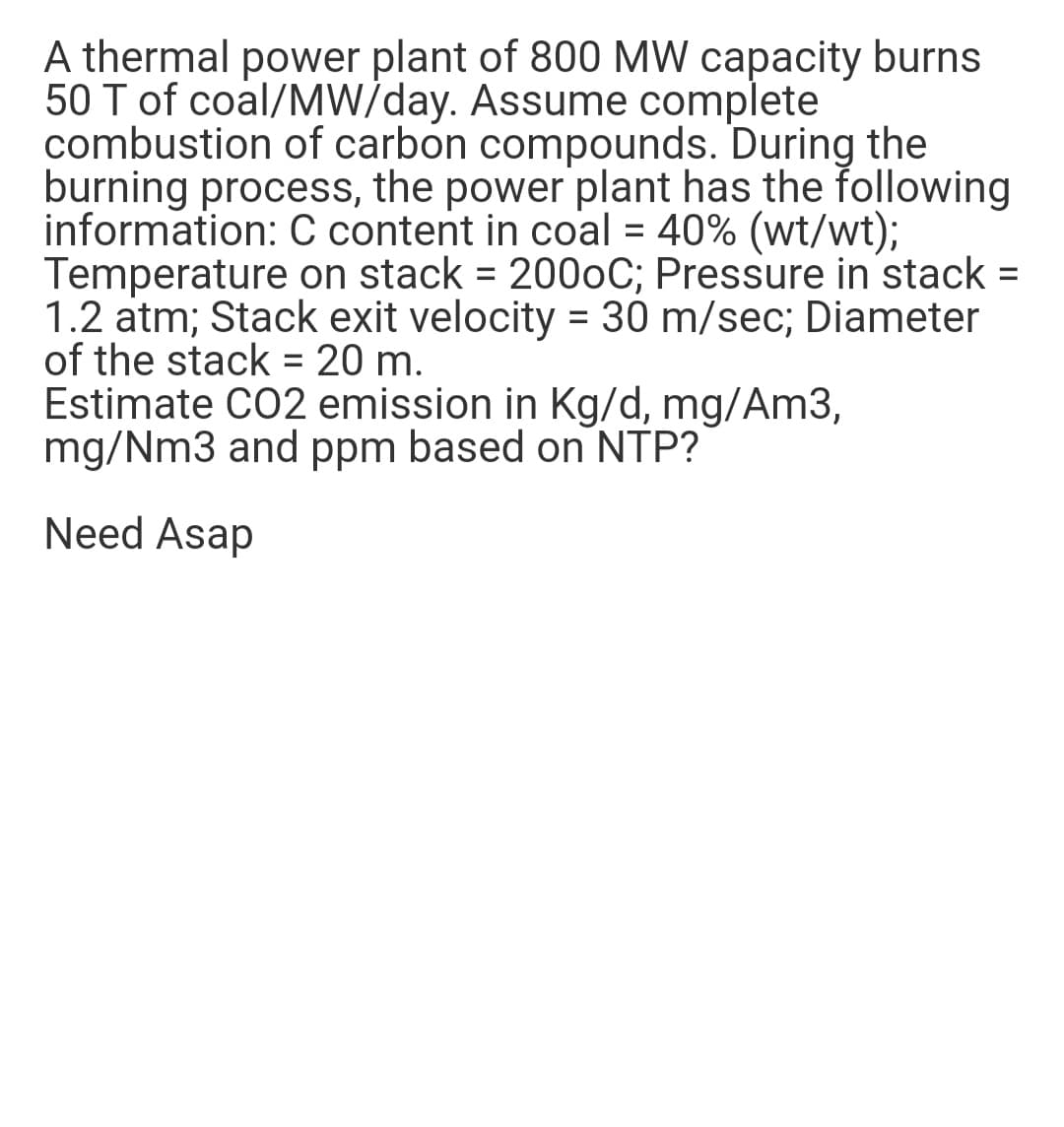 A thermal power plant of 800 MW capacity burns
50 T of coal/MW/day. Assume complete
combustion of carbon compounds. During the
burning process, the power plant has the following
information: C content in coal = 40% (wt/wt);
Temperature on stack = 2000C; Pressure in stack =
1.2 atm; Stack exit velocity = 30 m/sec; Diameter
of the stack = 20 m.
Estimate CO2 emission in Kg/d, mg/Am3,
mg/Nm3 and ppm based on NTP?
%3D
Need Asap
