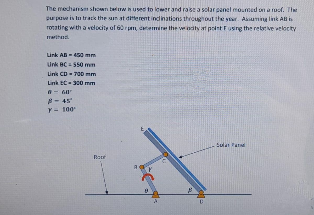 The mechanism shown below is used to lower and raise a solar panel mounted on a roof. The
purpose is to track the sun at different inclinations throughout the year. Assuming link AB is
rotating with a velocity of 60 rpm, determine the velocity at point E using the relative velocity
method.
Link AB = 450 mm
%3D
Link BC = 550 mm
%3D
Link CD = 700 mm
Link EC = 300 mm
0 = 60°
B = 45°
Y = 100°
%3D
%3D
%3D
Solar Panel
Roof
B.
A
