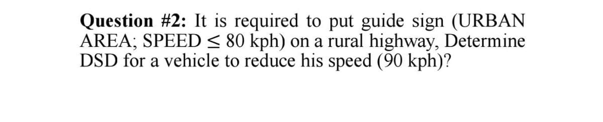 Question #2: It is required to put guide sign (URBAN
AREA; SPEED < 80 kph) on a rural highway, Determine
DSD for a vehicle to reduce his speed (90 kph)?
