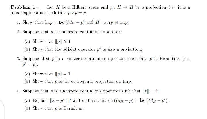 Problem 1. Let H be a Hilbert space and p: HH be a projection, i.e. it is a
linear application such that pop = p.
1. Show that Imp = ker (Idup) and H=kerp Imp.
2. Suppose that p is a nonzero continuous operator.
(a) Show that ||p|| > 1.
(b) Show that the adjoint operator p* is also a projection.
3. Suppose that p is a nonzero continuous operator such that p is Hermitian (i.e.
p* = p).
(a) Show that ||p|| = 1.
(b) Show that p is the orthogonal projection on Imp.
4. Suppose that p is a nonzero continuous operator such that ||p|| = 1.
(a) Expand |x-p*x||2 and deduce that ker(Id - p) = ker (Idи - p*).
(b) Show that p is Hermitian.