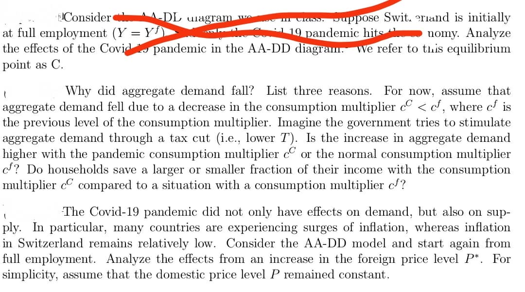 Crads. Juppose Swit. erland is initially
nomy. Analyze
pandemic in the AA-DD diagram. We refer to this equilibrium
IConsider
A-DL uiagram w
at full employment (Y = Y
the effects of the Covid
1 19 pandemic hits
point as C.
Why did aggregate demand fall? List three reasons.
For now, assume that
aggregate demand fell due to a decrease in the consumption multiplier c < c, where c is
the previous level of the consumption multiplier. Imagine the government tries to stimulate
aggregate demand through a tax cut (i.e., lower T). Is the increase in aggregate demand
higher with the pandemic consumption multiplier cº or the normal consumption multiplier
? Do households save a larger or smaller fraction of their income with the consumption
multiplier cC compared to a situation with a consumption multiplier cf?
The Covid-19 pandemic did not only have effects on demand, but also on sup-
ply. In particular, many countries are experiencing surges of inflation, whereas inflation
in Switzerland remains relatively low. Consider the AA-DD model and start again from
full employment. Analyze the effects from an increase in the foreign price level P*. For
simplicity, assume that the domestic price level P remained constant.
