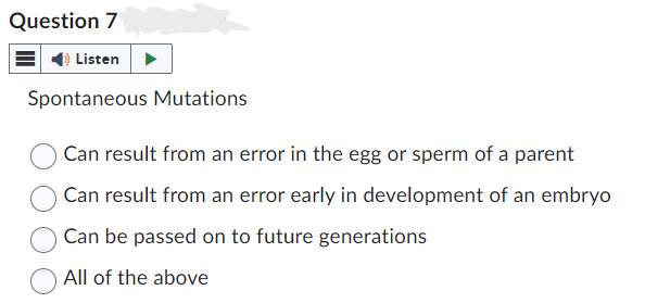 Question 7
Listen
Spontaneous Mutations.
Can result from an error in the egg or sperm of a parent
Can result from an error early in development of an embryo
Can be passed on to future generations
All of the above