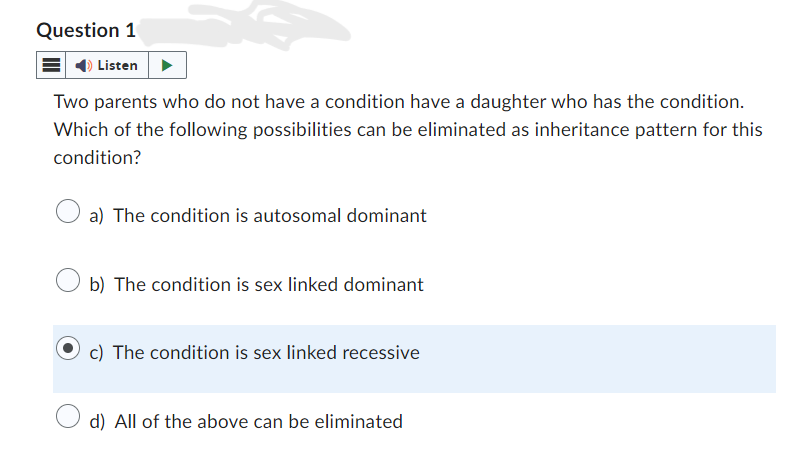 Question 1
Listen
Two parents who do not have a condition have a daughter who has the condition.
Which of the following possibilities can be eliminated as inheritance pattern for this
condition?
a) The condition is autosomal dominant
b) The condition is sex linked dominant
c) The condition is sex linked recessive
d) All of the above can be eliminated