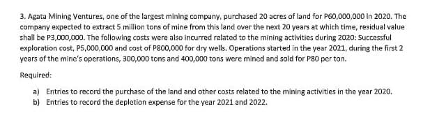 3. Agata Mining Ventures, one of the largest mining company, purchased 20 acres of land for P60,000,000 in 2020. The
company expected to extract 5 million tons of mine from this land over the next 20 years at which time, residual value
shall be P3,000,000. The following costs were also incurred related to the mining activities during 2020: Successful
exploration cost, P5,000,000 and cost of P800,000 for dry wells. Operations started in the year 2021, during the first 2
years of the mine's operations, 300,000 tons and 400,000 tons were mined and sold for P80 per ton.
Required:
a) Entries to record the purchase of the land and other costs related to the mining activities in the year 2020.
b) Entries to record the depletion expense for the year 2021 and 2022.
