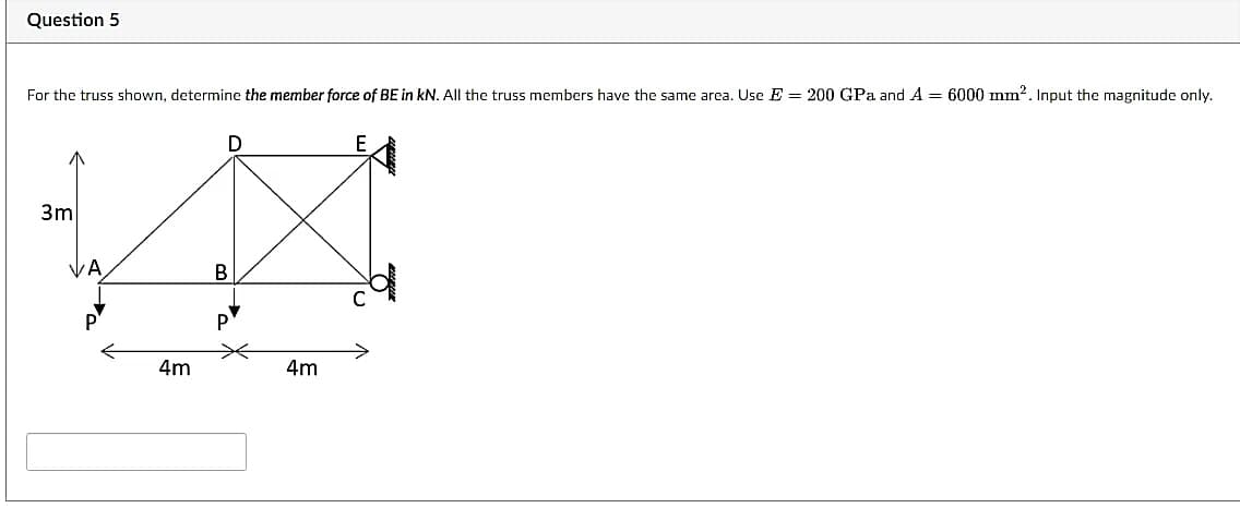 Question 5
For the truss shown, determine the member force of BE in kN. All the truss members have the same area. Use E = 200 GPa and A = 6000 mm2. Input the magnitude only.
E
3m
P
4m
4m
B.
