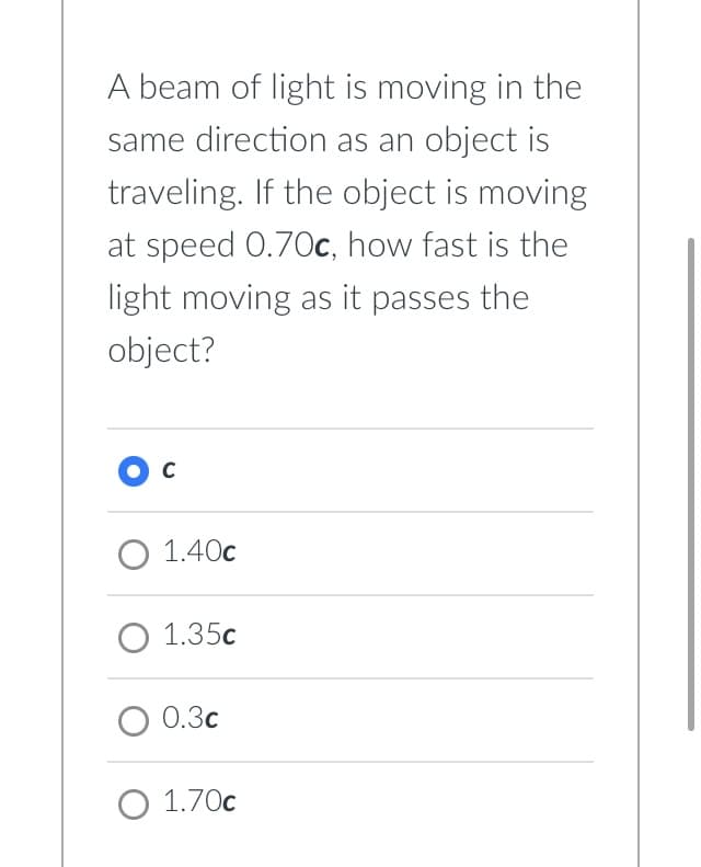 A beam of light is moving in the
same direction as an object is
traveling. If the object is moving
at speed 0.70c, how fast is the
light moving as it passes the
object?
O C
O 1.40c
O 1.35c
O 0.3c
O 1.70€