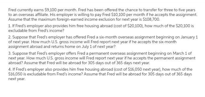 Fred currently earns $9,100 per month. Fred has been offered the chance to transfer for three to five years
to an overseas affiliate. His employer is willing to pay Fred $10,100 per month if he accepts the assignment.
Assume that the maximum foreign-earned income exclusion for next year is $108,700.
1. If Fred's employer also provides him free housing abroad (cost of $20,100), how much of the $20,100 is
excludable from Fred's income?
2. Suppose that Fred's employer has offered Fred a six-month overseas assignment beginning on January 1
of next year. How much U.S. gross income will Fred report next year if he accepts the six-month
assignment abroad and returns home on July 1 of next year?
3. Suppose that Fred's employer offers Fred a permanent overseas assignment beginning on March 1 of
next year. How much U.S. gross income will Fred report next year if he accepts the permanent assignment
abroad? Assume that Fred will be abroad for 305 days out of 365 days next year.
4. If Fred's employer also provides him free housing abroad (cost of $16,050 next year), how much of the
$16,050 is excludable from Fred's income? Assume that Fred will be abroad for 305 days out of 365 days
next year.