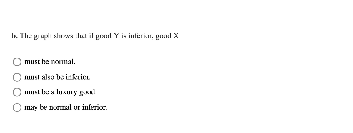 b. The graph shows that if good Y is inferior, good X
must be normal.
must also be inferior.
must be a luxury good.
may be normal or inferior.