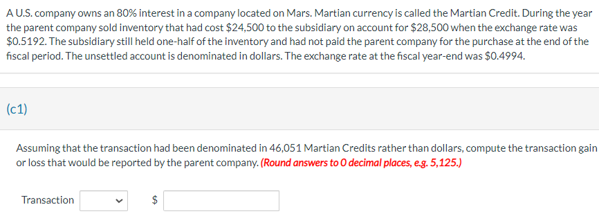 A U.S. company owns an 80% interest in a company located on Mars. Martian currency is called the Martian Credit. During the year
the parent company sold inventory that had cost $24,500 to the subsidiary on account for $28,500 when the exchange rate was
$0.5192. The subsidiary still held one-half of the inventory and had not paid the parent company for the purchase at the end of the
fiscal period. The unsettled account is denominated in dollars. The exchange rate at the fiscal year-end was $0.4994.
(c1)
Assuming that the transaction had been denominated in 46,051 Martian Credits rather than dollars, compute the transaction gain
or loss that would be reported by the parent company. (Round answers to O decimal places, e.g. 5,125.)
Transaction
$