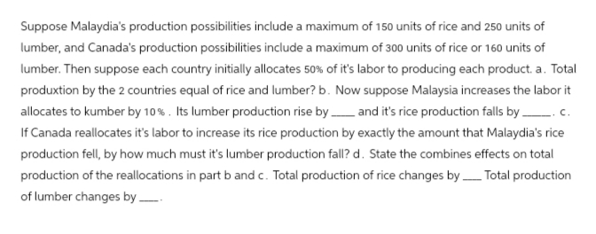Suppose Malaydia's production possibilities include a maximum of 150 units of rice and 250 units of
lumber, and Canada's production possibilities include a maximum of 300 units of rice or 160 units of
lumber. Then suppose each country initially allocates 50% of it's labor to producing each product. a. Total
produxtion by the 2 countries equal of rice and lumber? b. Now suppose Malaysia increases the labor it
allocates to kumber by 10%. Its lumber production rise by and it's rice production falls by. C.
If Canada reallocates it's labor to increase its rice production by exactly the amount that Malaydia's rice
production fell, by how much must it's lumber production fall? d. State the combines effects on total
production of the reallocations in part b and c. Total production of rice changes by Total production
of lumber changes by ____.