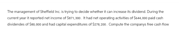 The management of Sheffield Inc. is trying to decide whether it can increase its dividend. During the
current year it reported net income of $871,300. It had net operating activities of $644,000 paid cash
dividendes of $80,000 and had capital expenditures of $278,200. Compute the companys free cash flow