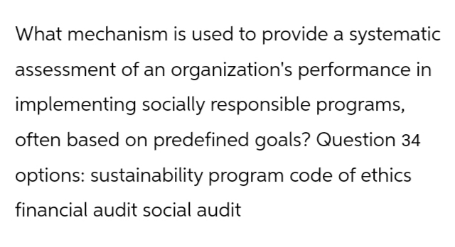 What mechanism is used to provide a systematic
assessment of an organization's performance in
implementing socially responsible programs,
often based on predefined goals? Question 34
options: sustainability program code of ethics
financial audit social audit